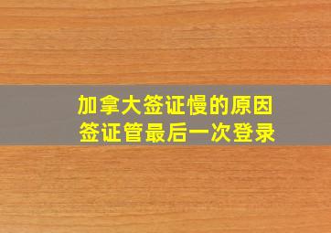 加拿大签证慢的原因 签证管最后一次登录